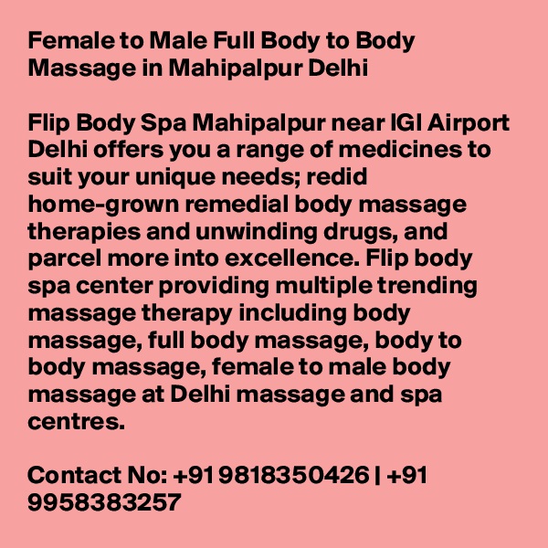 Female to Male Full Body to Body Massage in Mahipalpur Delhi

Flip Body Spa Mahipalpur near IGI Airport Delhi offers you a range of medicines to suit your unique needs; redid home-grown remedial body massage therapies and unwinding drugs, and parcel more into excellence. Flip body spa center providing multiple trending massage therapy including body massage, full body massage, body to body massage, female to male body massage at Delhi massage and spa centres.

Contact No: +91 9818350426 | +91 9958383257