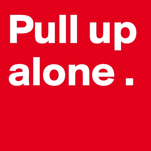 Pull up alone . 