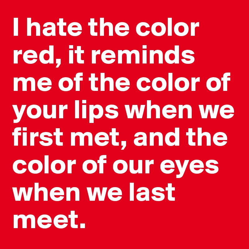 I hate the color red, it reminds me of the color of your lips when we first met, and the color of our eyes when we last meet. 