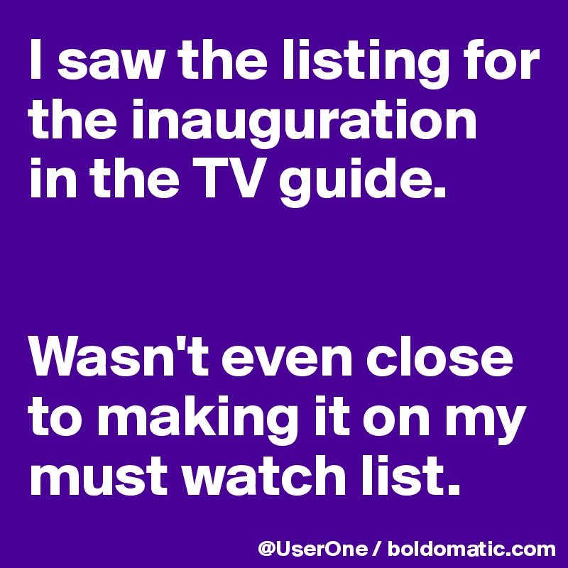 I saw the listing for the inauguration
in the TV guide.


Wasn't even close to making it on my must watch list.