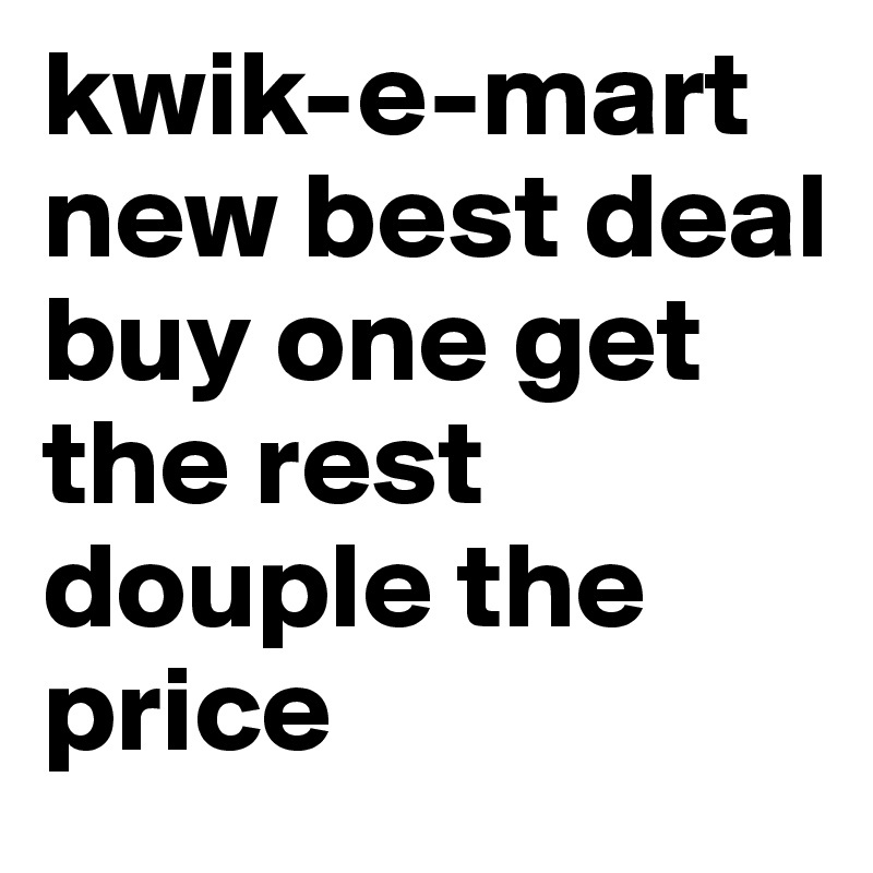 kwik-e-mart new best deal
buy one get the rest douple the price