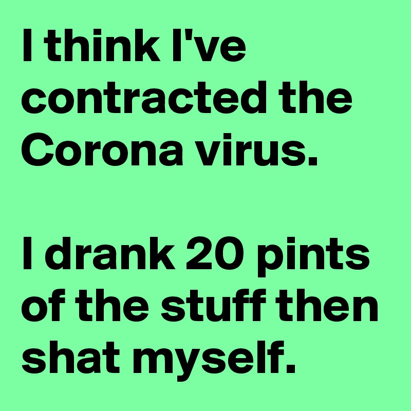 I think I've contracted the Corona virus.

I drank 20 pints of the stuff then shat myself.