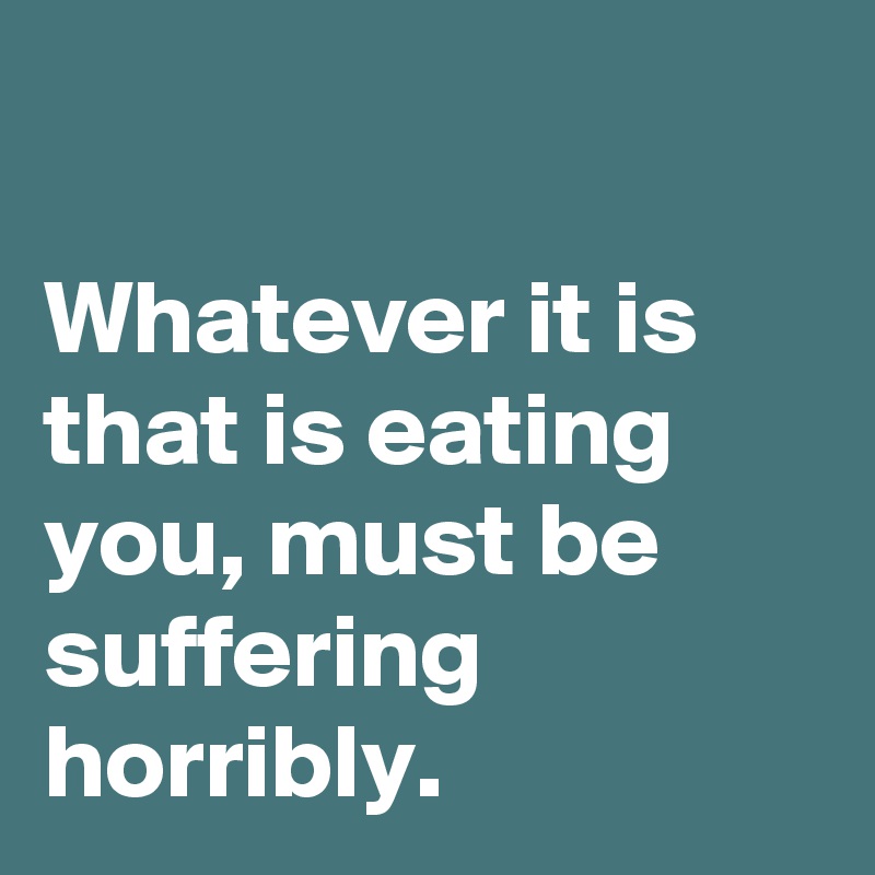

Whatever it is that is eating you, must be suffering horribly.