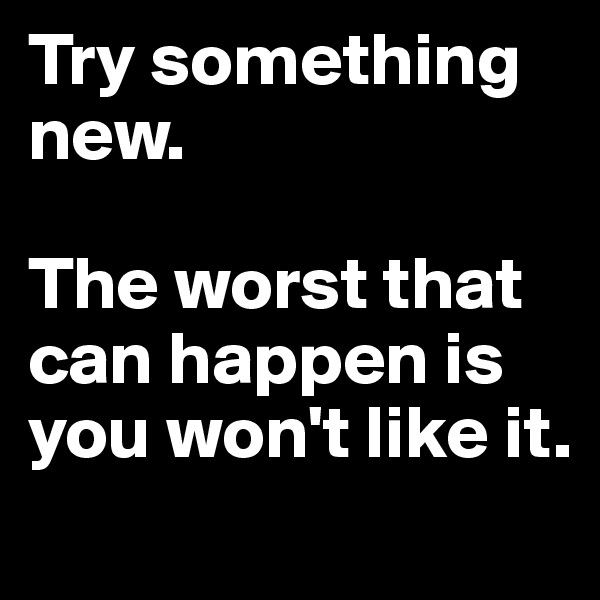 Try something
new.

The worst that can happen is you won't like it.
