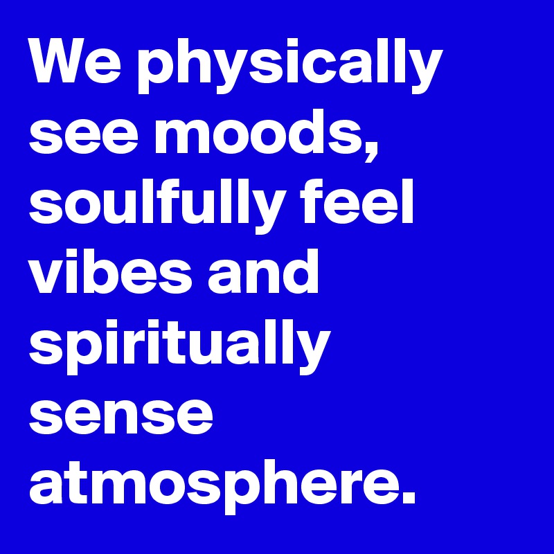 We physically see moods, soulfully feel vibes and spiritually sense atmosphere.