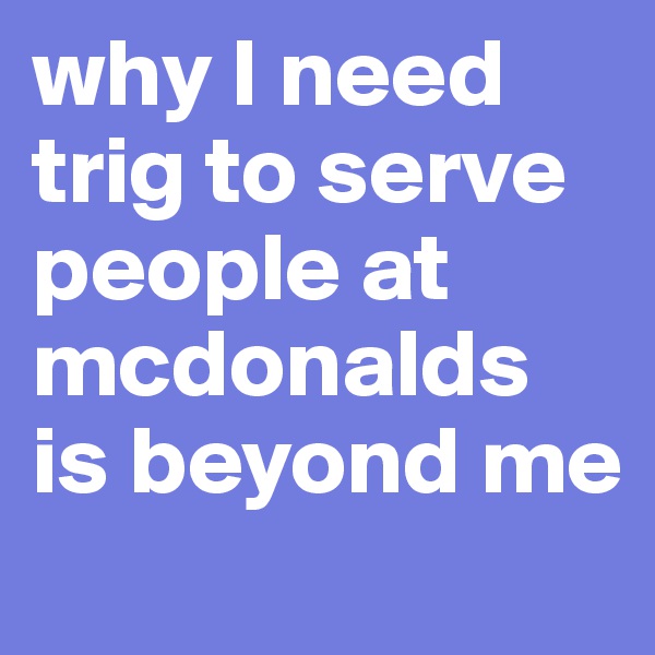 why I need trig to serve people at mcdonalds is beyond me