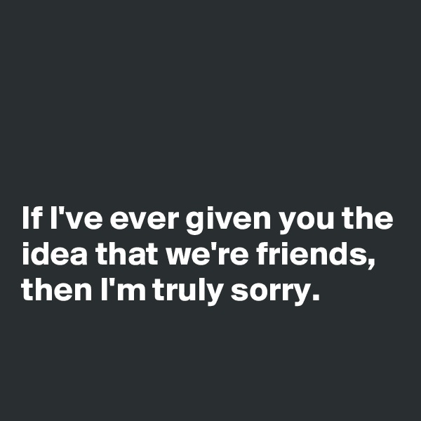 




If I've ever given you the idea that we're friends, then I'm truly sorry. 

