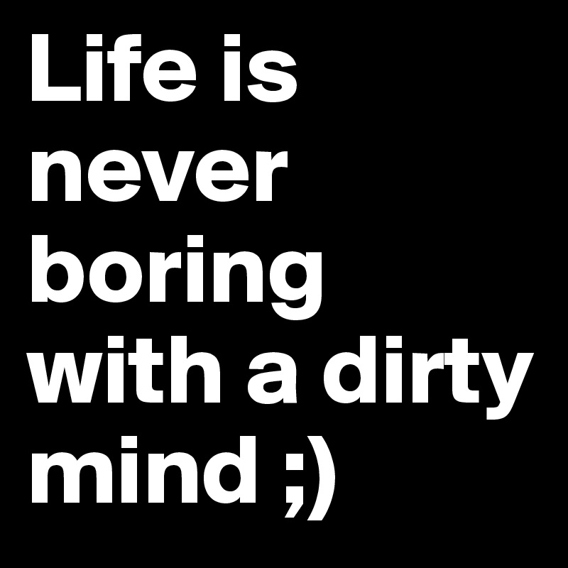 Life is never boring with a dirty mind ;)