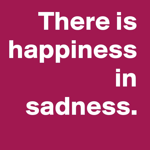 There is happiness in sadness.