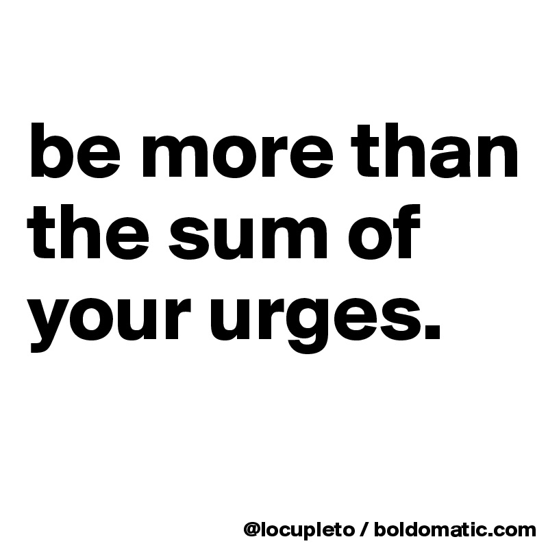 
be more than the sum of your urges. 
