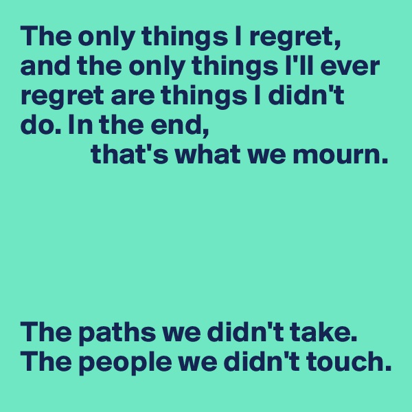 The only things I regret, and the only things I'll ever regret are things I didn't do. In the end, 
            that's what we mourn.





The paths we didn't take. The people we didn't touch.