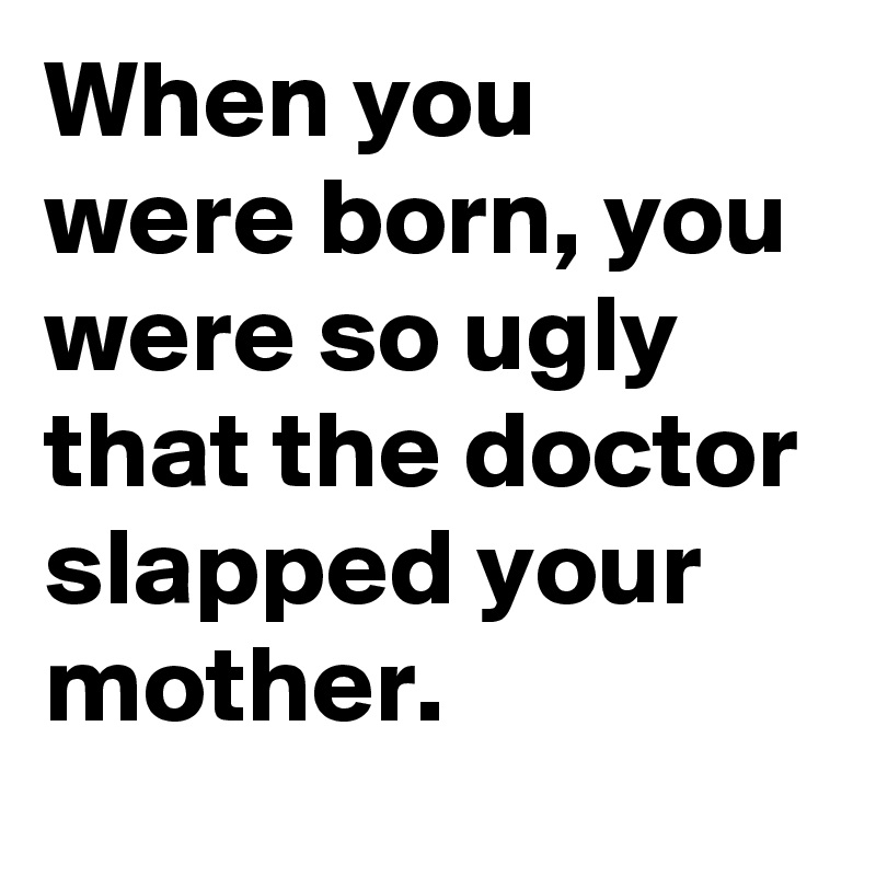 When you were born, you were so ugly that the doctor slapped your mother.