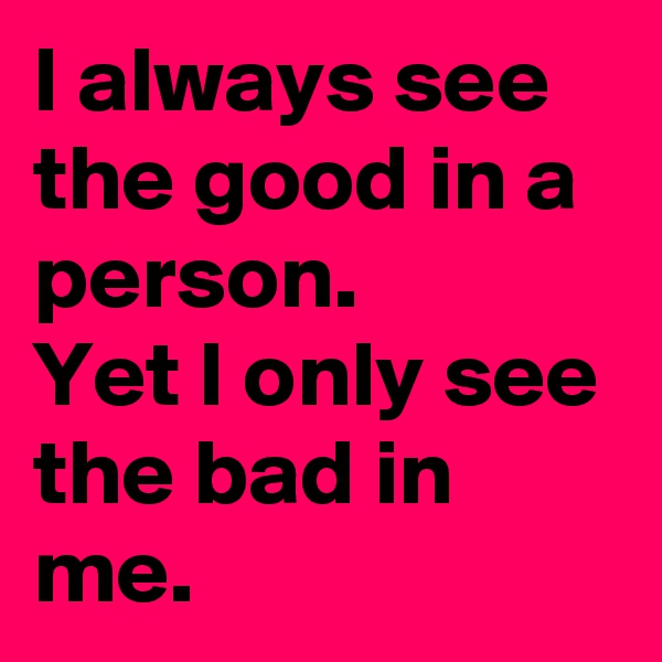 I always see the good in a person.
Yet I only see the bad in me.