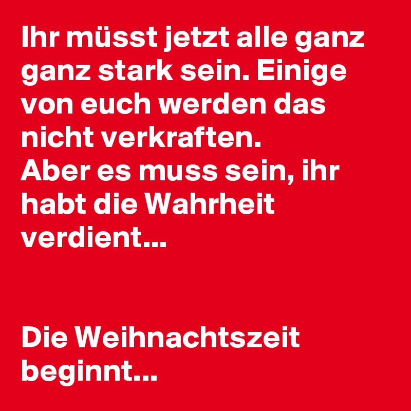 Ihr müsst jetzt alle ganz ganz stark sein. Einige von euch werden das nicht verkraften. 
Aber es muss sein, ihr habt die Wahrheit verdient...


Die Weihnachtszeit beginnt...