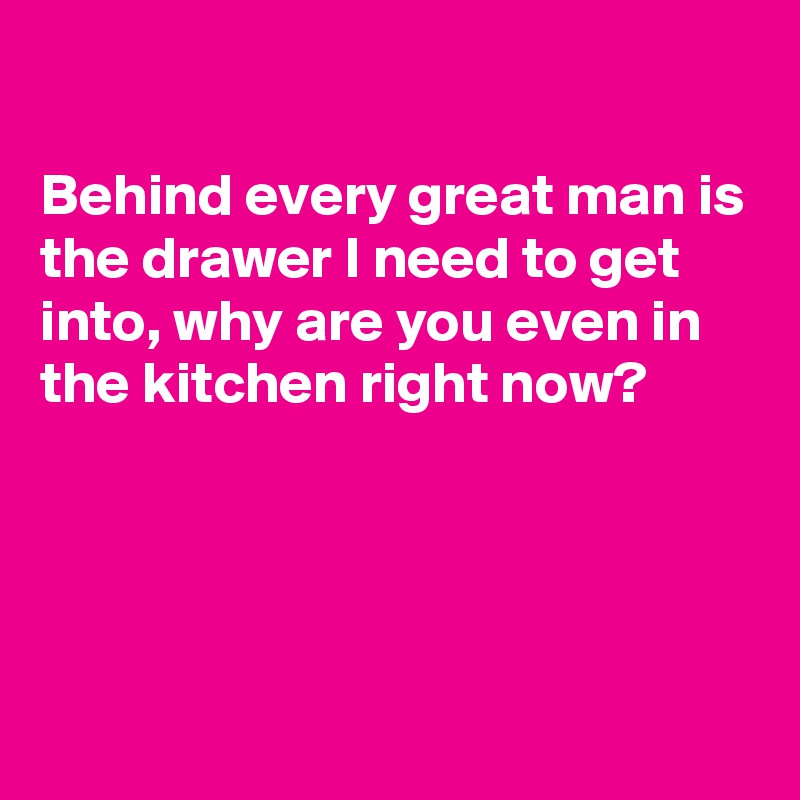 

Behind every great man is the drawer I need to get into, why are you even in the kitchen right now?




