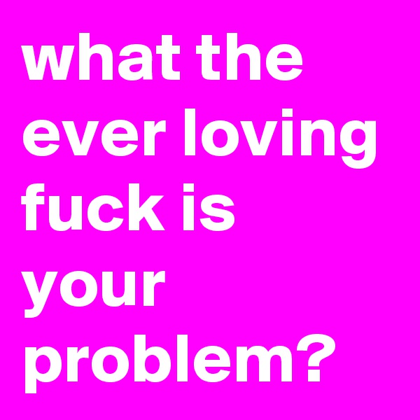 what the ever loving fuck is your problem? 