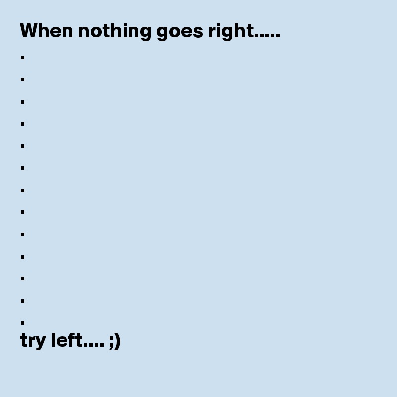 When nothing goes right.....
.
.
.
.
.
.
.
.
.
.
.
.
.
try left.... ;)
