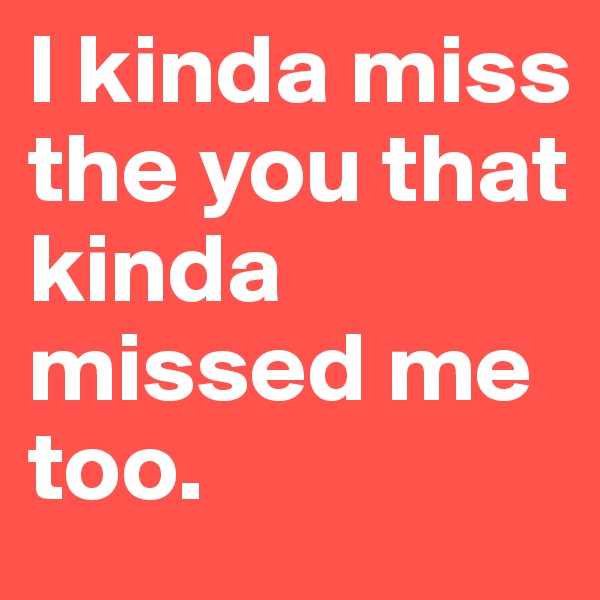 I kinda miss the you that kinda missed me too.