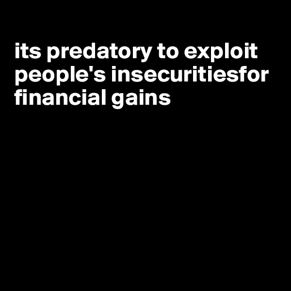 
its predatory to exploit people's insecuritiesfor financial gains






