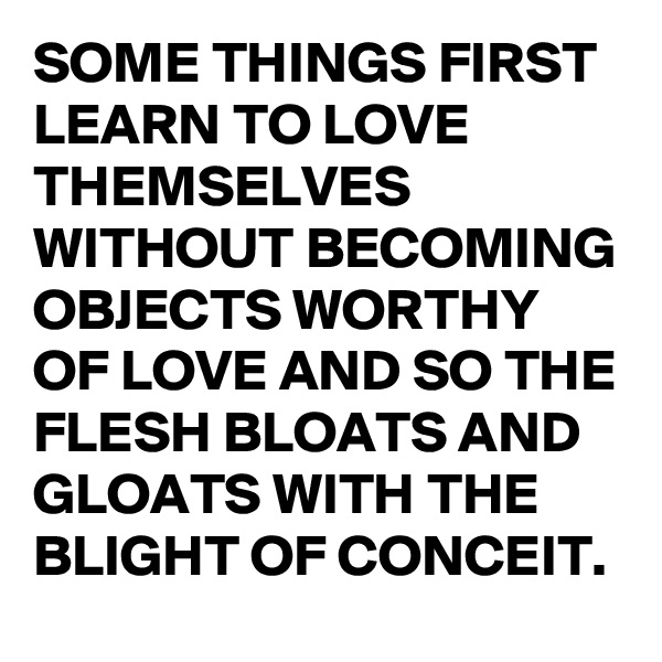 SOME THINGS FIRST LEARN TO LOVE THEMSELVES WITHOUT BECOMING OBJECTS WORTHY OF LOVE AND SO THE FLESH BLOATS AND GLOATS WITH THE BLIGHT OF CONCEIT.
