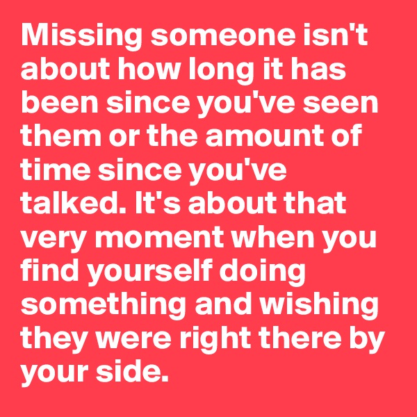 Missing someone isn't about how long it has been since you've seen them or the amount of time since you've talked. It's about that very moment when you find yourself doing something and wishing they were right there by your side. 