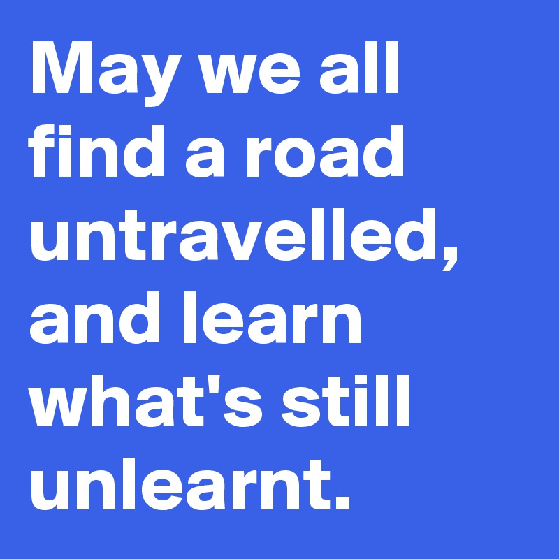 May we all find a road untravelled, and learn what's still unlearnt. 