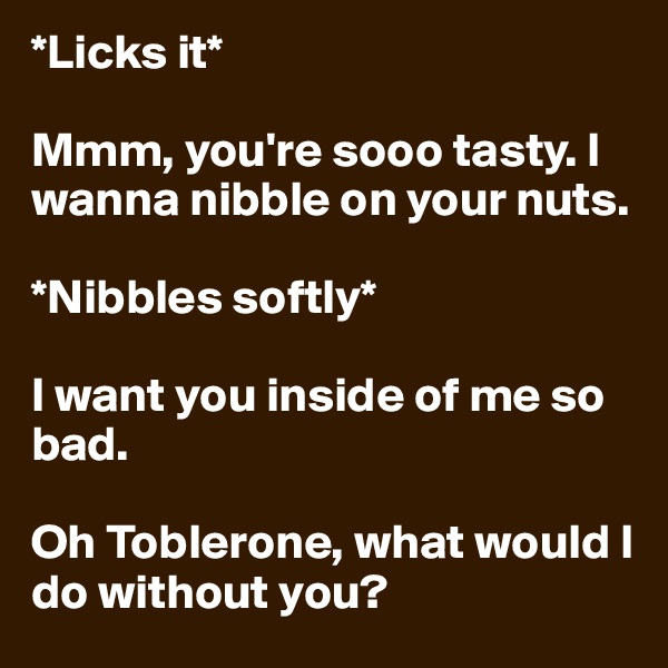 *Licks it*

Mmm, you're sooo tasty. I wanna nibble on your nuts. 

*Nibbles softly* 

I want you inside of me so bad. 

Oh Toblerone, what would I do without you?