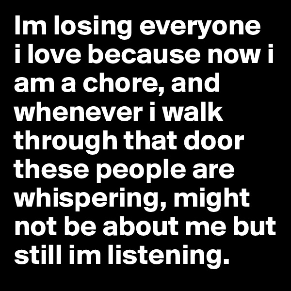Im losing everyone  i love because now i am a chore, and whenever i walk through that door these people are whispering, might not be about me but still im listening.