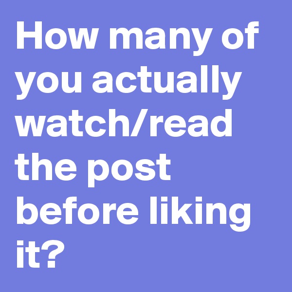 How many of you actually watch/read the post before liking it?