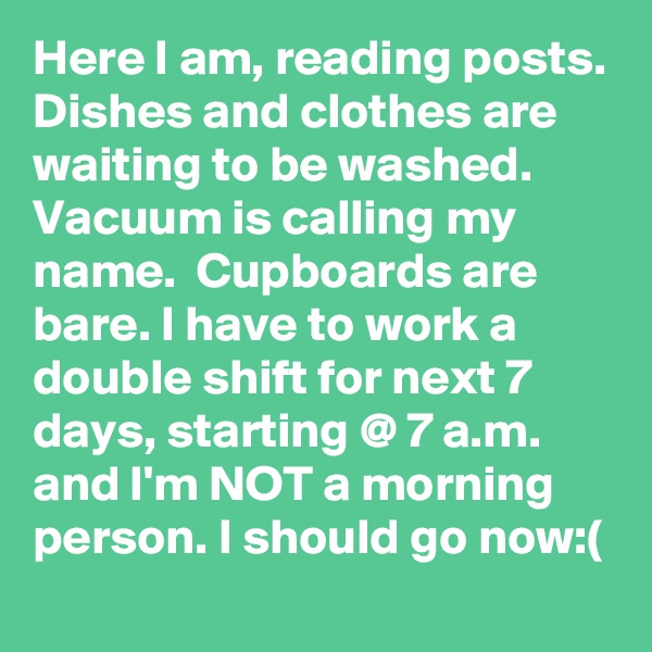 Here I am, reading posts. Dishes and clothes are waiting to be washed. Vacuum is calling my name.  Cupboards are bare. I have to work a double shift for next 7 days, starting @ 7 a.m.  and I'm NOT a morning person. I should go now:(