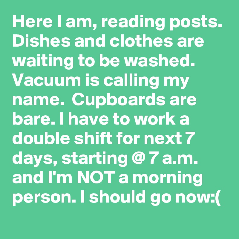 Here I am, reading posts. Dishes and clothes are waiting to be washed. Vacuum is calling my name.  Cupboards are bare. I have to work a double shift for next 7 days, starting @ 7 a.m.  and I'm NOT a morning person. I should go now:(