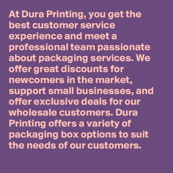 At Dura Printing, you get the best customer service experience and meet a professional team passionate about packaging services. We offer great discounts for newcomers in the market, support small businesses, and offer exclusive deals for our wholesale customers. Dura Printing offers a variety of packaging box options to suit the needs of our customers.
