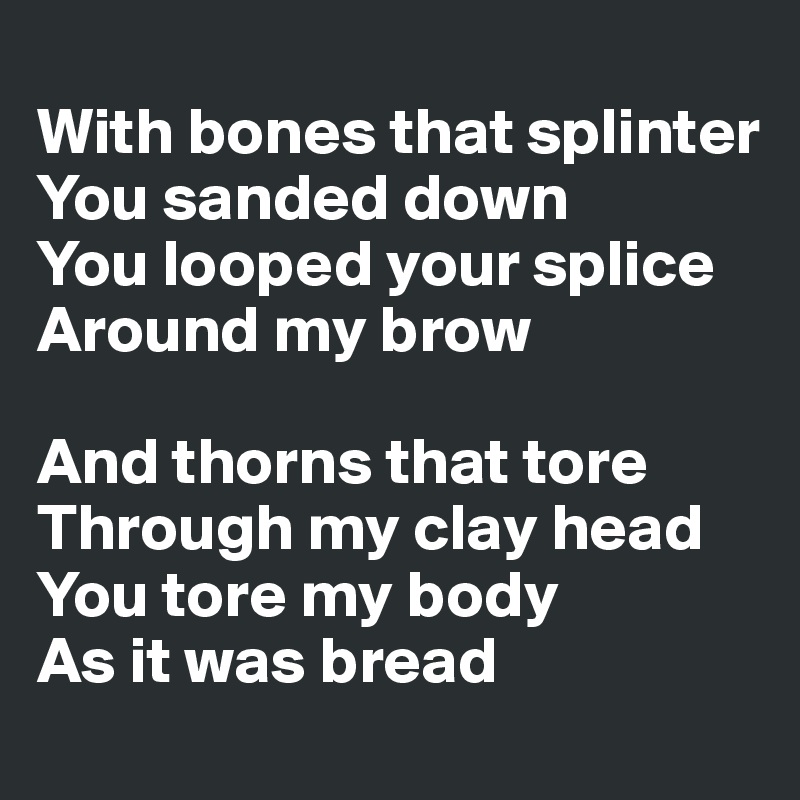 
With bones that splinter?You sanded down?You looped your splice?Around my brow

And thorns that tore?Through my clay head?You tore my body?As it was bread