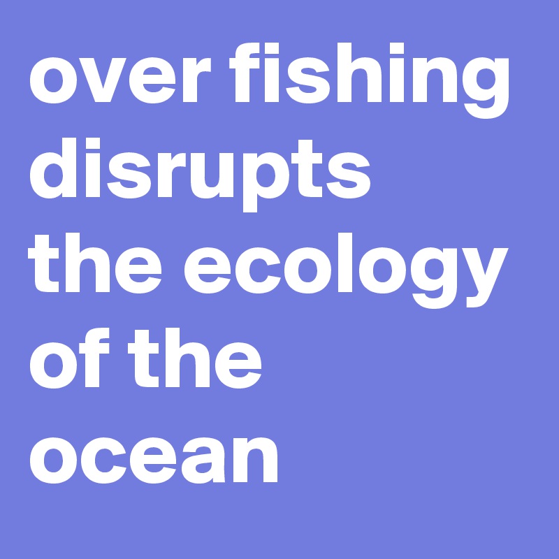 over fishing disrupts the ecology of the ocean