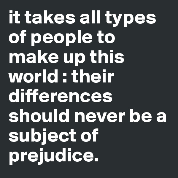 it takes all types of people to make up this world : their differences should never be a subject of prejudice. 