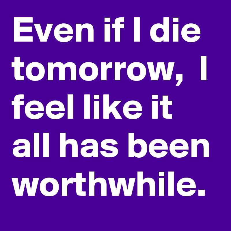 Even if I die tomorrow,  I feel like it all has been worthwhile.   