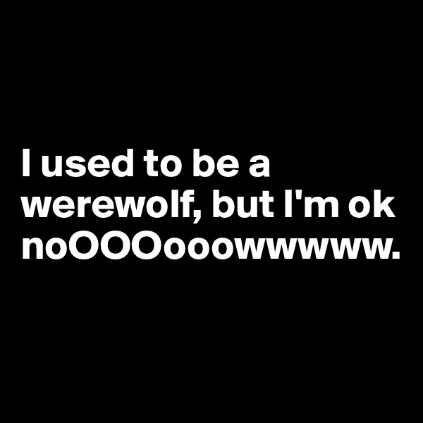 


I used to be a werewolf, but I'm ok noOOOooowwwww. 


