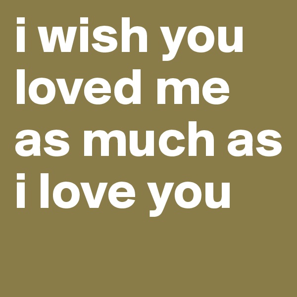 i wish you loved me as much as i love you
