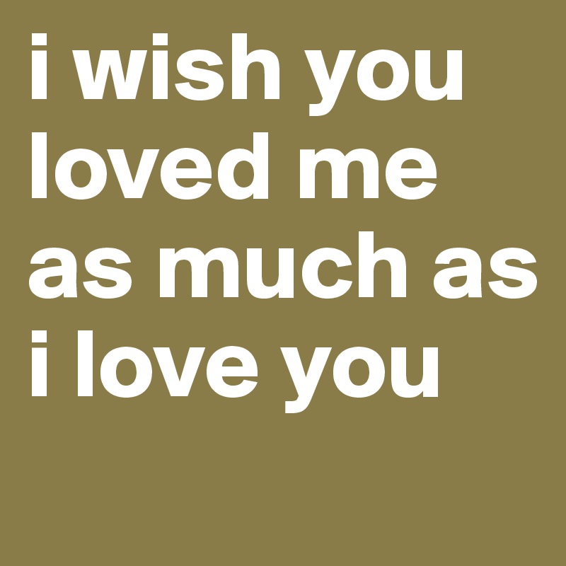 i wish you loved me as much as i love you

