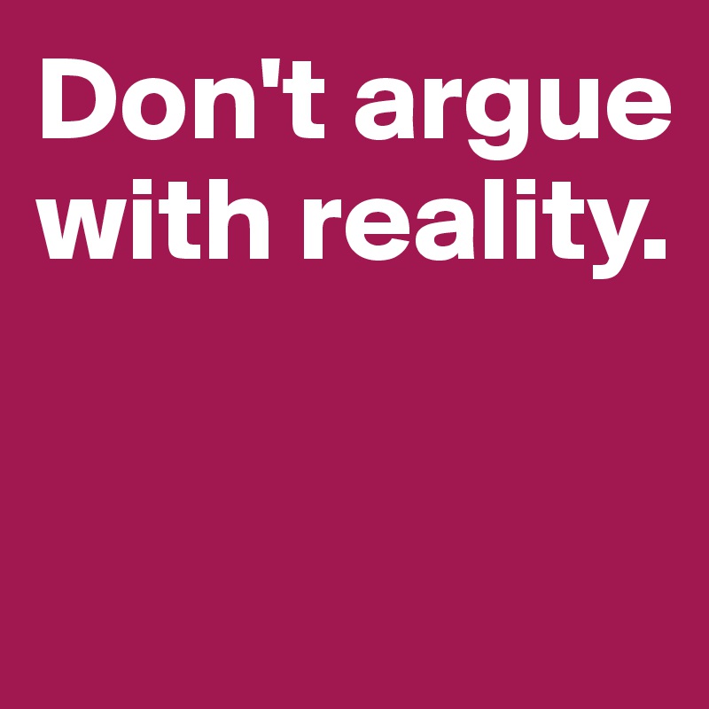 Don't argue 
with reality.


