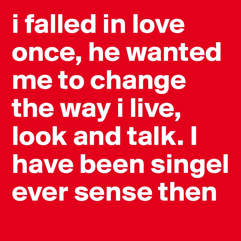 i falled in love once, he wanted me to change the way i live, look and talk. I have been singel ever sense then