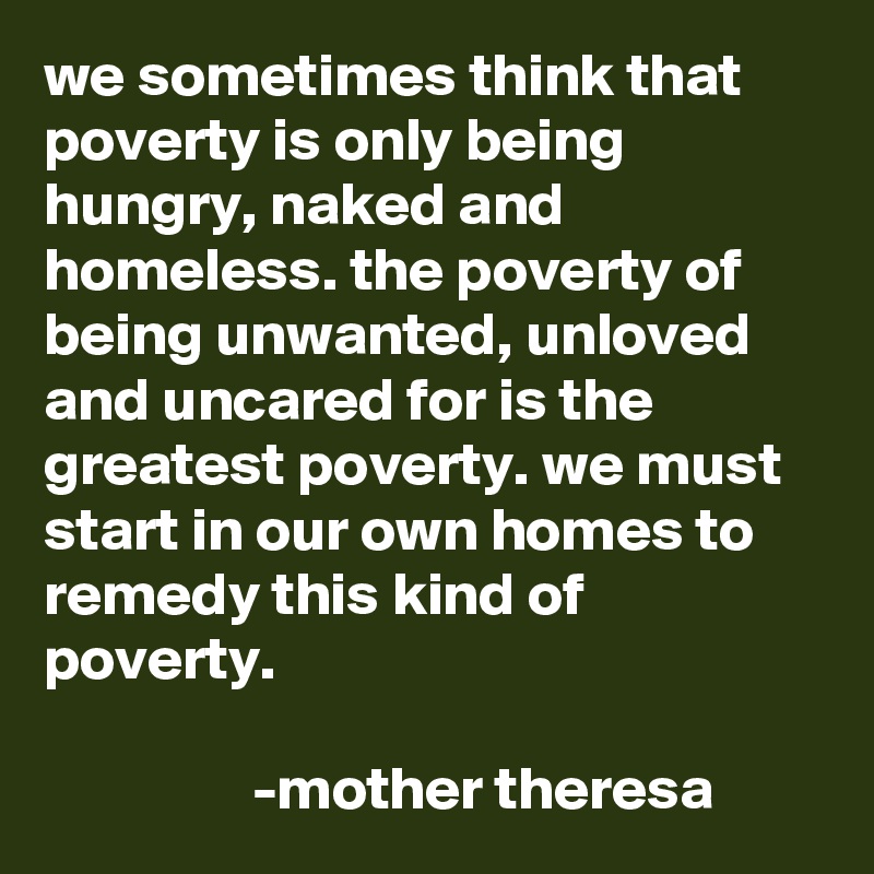 we sometimes think that poverty is only being hungry, naked and homeless. the poverty of being unwanted, unloved and uncared for is the greatest poverty. we must start in our own homes to remedy this kind of poverty.

                 -mother theresa