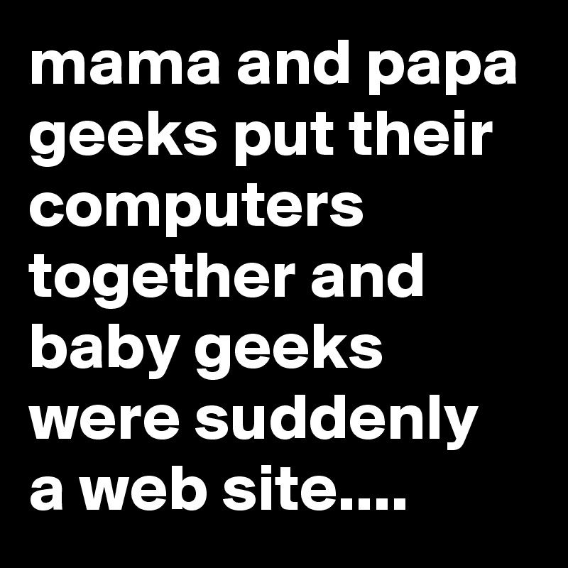mama and papa geeks put their computers together and baby geeks were suddenly a web site....