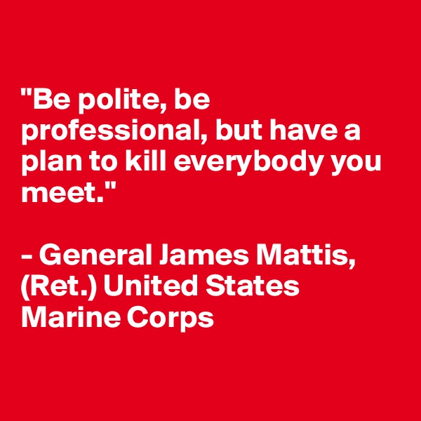 

"Be polite, be professional, but have a plan to kill everybody you meet."

- General James Mattis, (Ret.) United States Marine Corps

