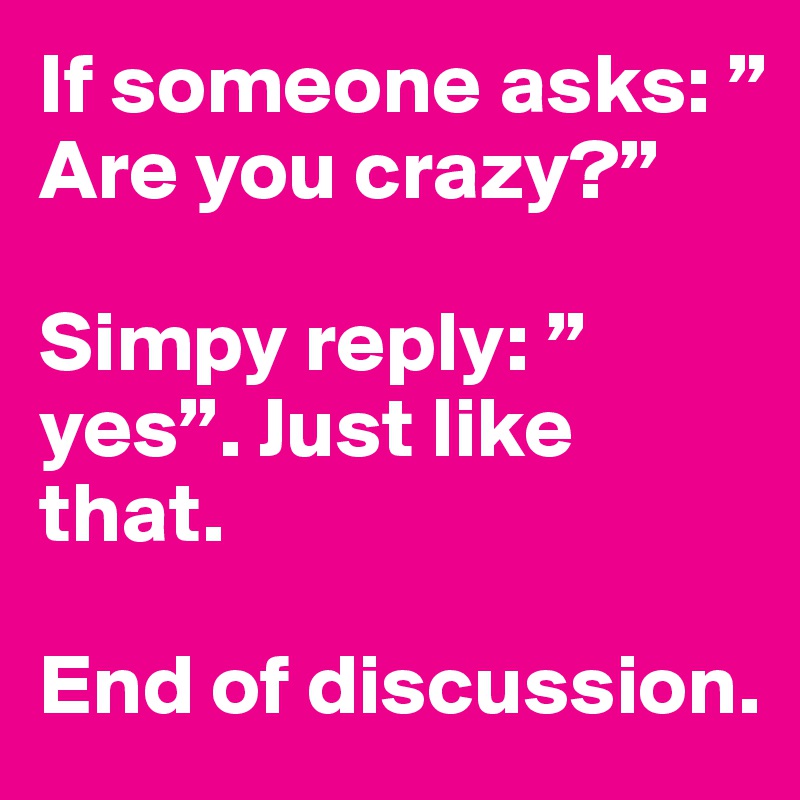 If someone asks: ”Are you crazy?”

Simpy reply: ”yes”. Just like that.

End of discussion.