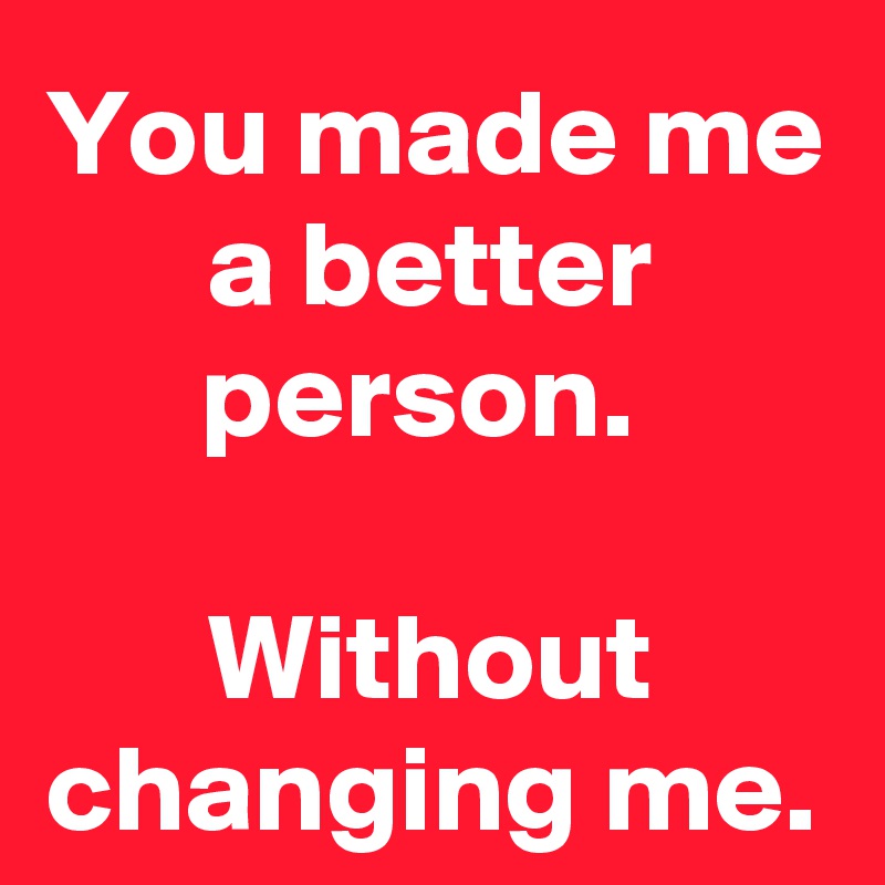 You made me a better person. 

Without changing me.