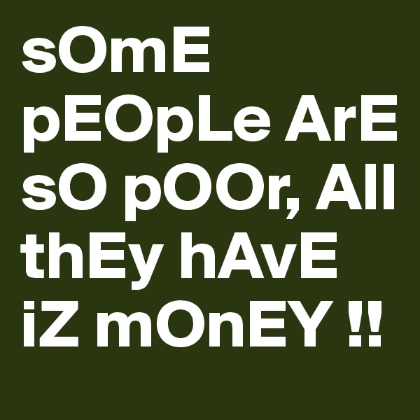 sOmE pEOpLe ArE sO pOOr, All thEy hAvE iZ mOnEY !!