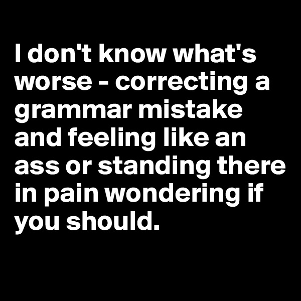 
I don't know what's worse - correcting a grammar mistake and feeling like an ass or standing there in pain wondering if you should.
