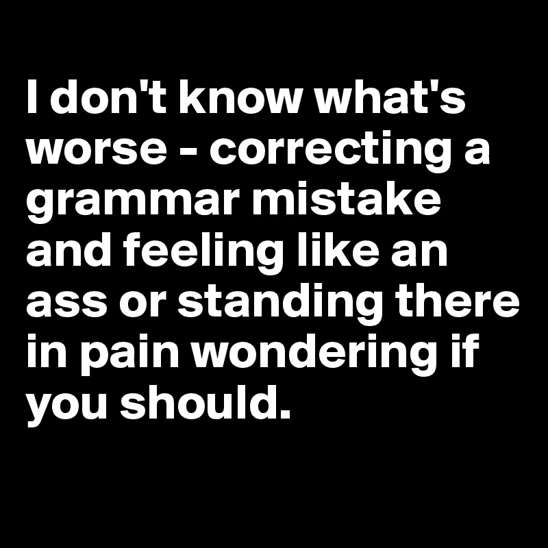 
I don't know what's worse - correcting a grammar mistake and feeling like an ass or standing there in pain wondering if you should.
