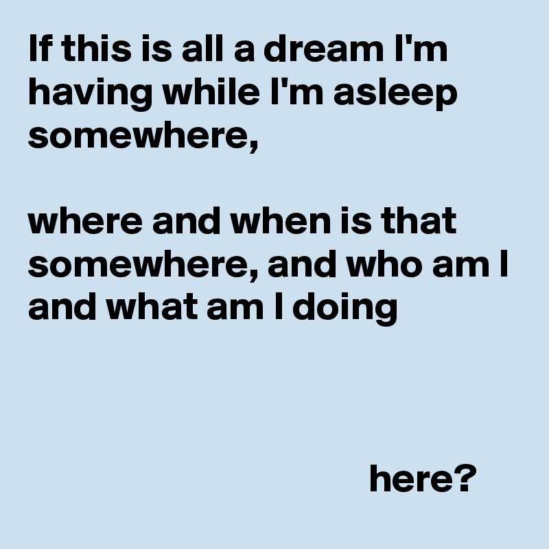 If this is all a dream I'm having while I'm asleep somewhere,

where and when is that somewhere, and who am I and what am I doing



                                          here?